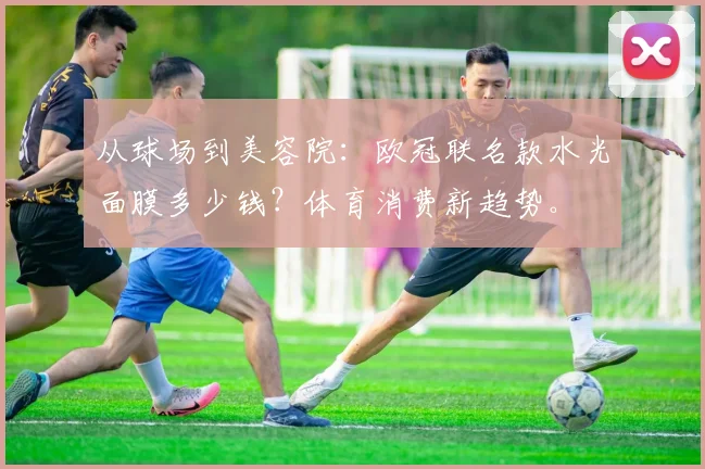 从球场到美容院：欧冠联名款水光面膜多少钱？体育消费新趋势。