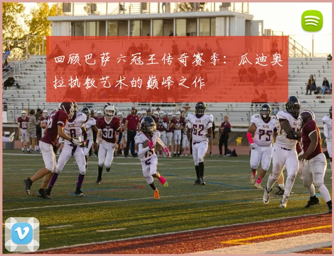 回顾巴萨六冠王传奇赛季：瓜迪奥拉执教艺术的巅峰之作