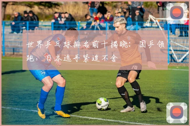 世界乒乓球排名前十揭晓：国乒领跑，日本选手紧追不舍